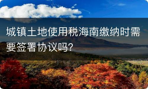 城镇土地使用税海南缴纳时需要签署协议吗？
