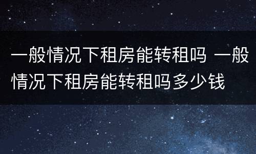 一般情况下租房能转租吗 一般情况下租房能转租吗多少钱