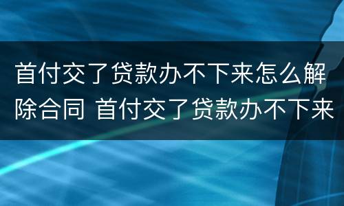 首付交了贷款办不下来怎么解除合同 首付交了贷款办不下来怎么解除合同协议