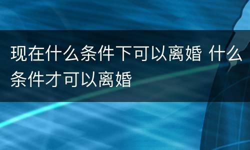 现在什么条件下可以离婚 什么条件才可以离婚