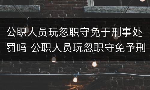 公职人员玩忽职守免于刑事处罚吗 公职人员玩忽职守免予刑事处罚