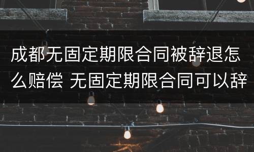成都无固定期限合同被辞退怎么赔偿 无固定期限合同可以辞退员工吗