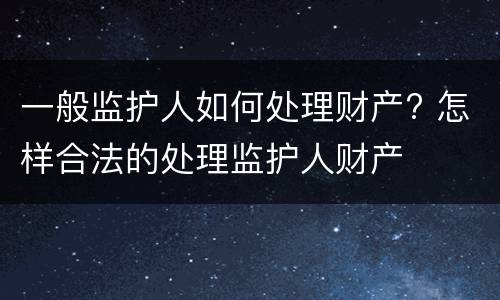 一般监护人如何处理财产? 怎样合法的处理监护人财产