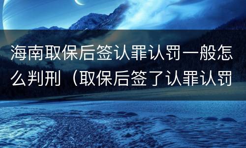 海南取保后签认罪认罚一般怎么判刑（取保后签了认罪认罚书多久判刑）
