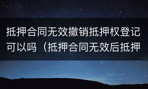 抵押合同无效撤销抵押权登记可以吗（抵押合同无效后抵押登记如何撤销）