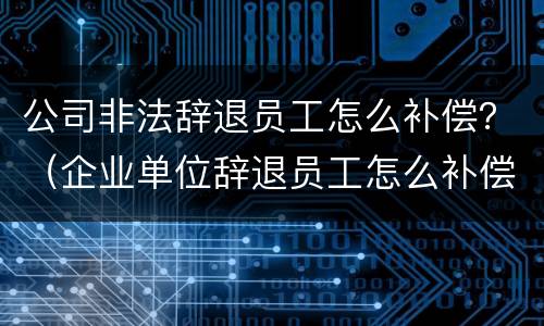 公司非法辞退员工怎么补偿？（企业单位辞退员工怎么补偿）