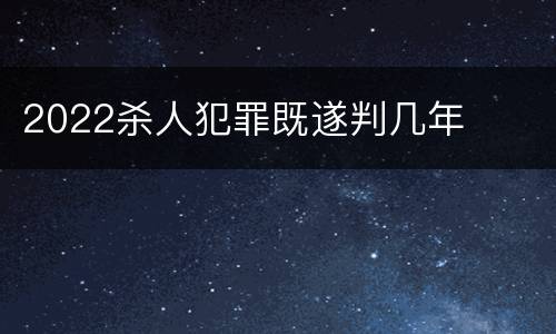 2022杀人犯罪既遂判几年