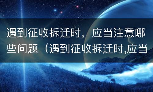 遇到征收拆迁时，应当注意哪些问题（遇到征收拆迁时,应当注意哪些问题呢）