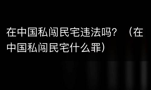 在中国私闯民宅违法吗？（在中国私闯民宅什么罪）
