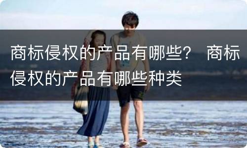 商标侵权的产品有哪些？ 商标侵权的产品有哪些种类