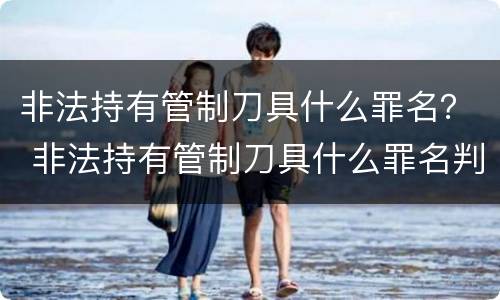 非法持有管制刀具什么罪名？ 非法持有管制刀具什么罪名判刑