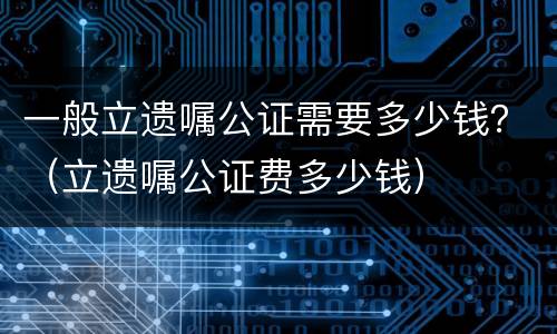 一般立遗嘱公证需要多少钱？（立遗嘱公证费多少钱）