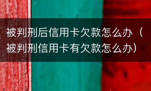 被判刑后信用卡欠款怎么办（被判刑信用卡有欠款怎么办）
