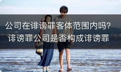 公司在诽谤罪客体范围内吗？ 诽谤罪公司是否构成诽谤罪