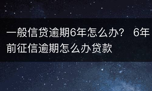 一般信贷逾期6年怎么办？ 6年前征信逾期怎么办贷款