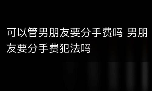 可以管男朋友要分手费吗 男朋友要分手费犯法吗