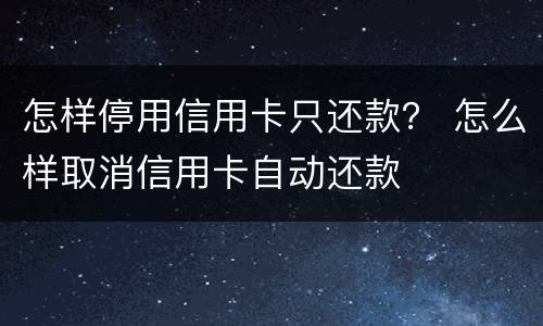 怎样停用信用卡只还款？ 怎么样取消信用卡自动还款