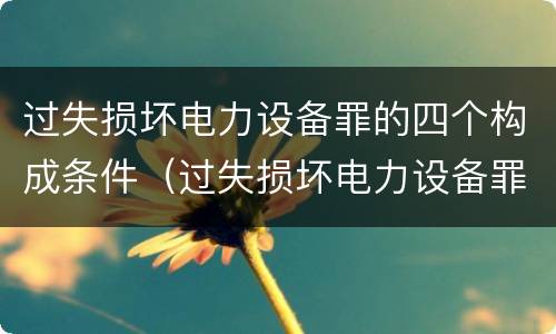 过失损坏电力设备罪的四个构成条件（过失损坏电力设备罪的四个构成条件是）