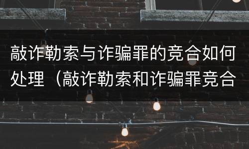 敲诈勒索与诈骗罪的竞合如何处理（敲诈勒索和诈骗罪竞合）