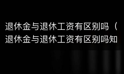 退休金与退休工资有区别吗（退休金与退休工资有区别吗知乎）