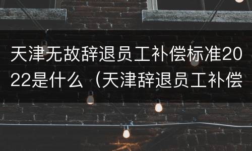 天津无故辞退员工补偿标准2022是什么（天津辞退员工补偿标准2021）