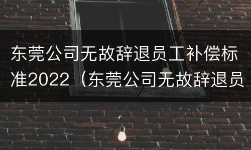 东莞公司无故辞退员工补偿标准2022（东莞公司无故辞退员工补偿标准2022最新）