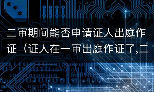 二审期间能否申请证人出庭作证（证人在一审出庭作证了,二审还能出庭作证吗）