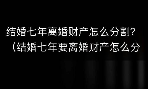 结婚七年离婚财产怎么分割？（结婚七年要离婚财产怎么分割）