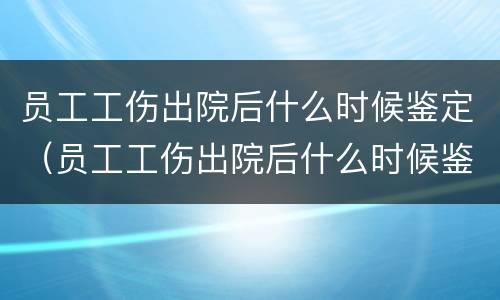员工工伤出院后什么时候鉴定（员工工伤出院后什么时候鉴定伤残）