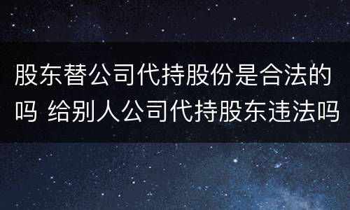 股东替公司代持股份是合法的吗 给别人公司代持股东违法吗