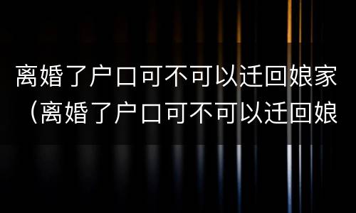 离婚了户口可不可以迁回娘家（离婚了户口可不可以迁回娘家哥哥家里）
