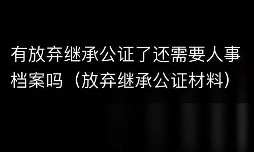 有放弃继承公证了还需要人事档案吗（放弃继承公证材料）