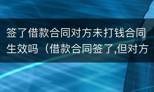 签了借款合同对方未打钱合同生效吗（借款合同签了,但对方没有付款给我）