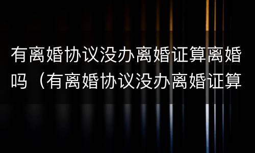 有离婚协议没办离婚证算离婚吗（有离婚协议没办离婚证算离婚吗）