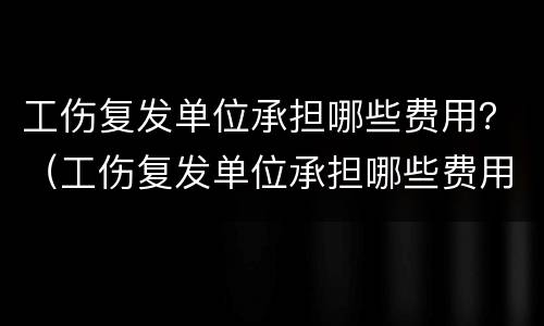 工伤复发单位承担哪些费用？（工伤复发单位承担哪些费用呢）