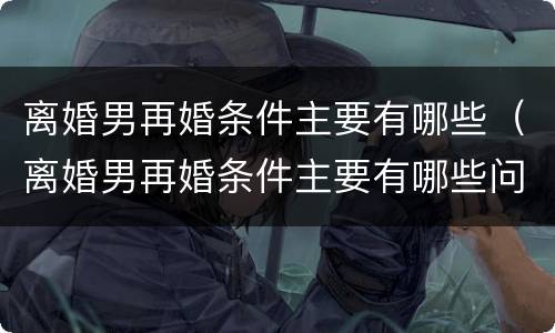离婚男再婚条件主要有哪些（离婚男再婚条件主要有哪些问题）