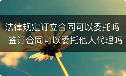 法律规定订立合同可以委托吗 签订合同可以委托他人代理吗