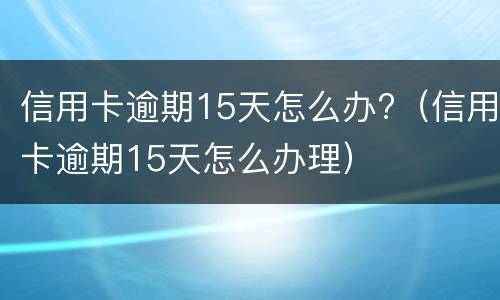 信用卡逾期15天怎么办?（信用卡逾期15天怎么办理）