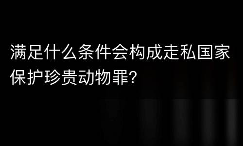 满足什么条件会构成走私国家保护珍贵动物罪？