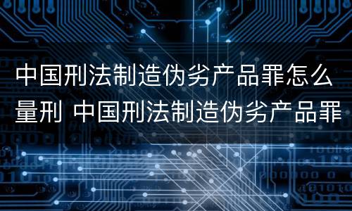 中国刑法制造伪劣产品罪怎么量刑 中国刑法制造伪劣产品罪怎么量刑标准