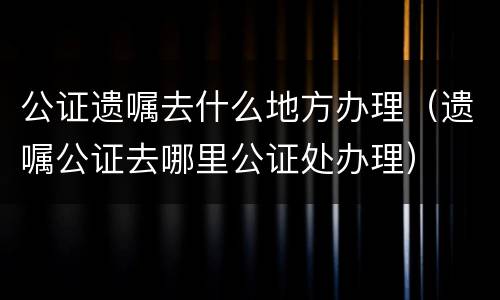 公证遗嘱去什么地方办理（遗嘱公证去哪里公证处办理）