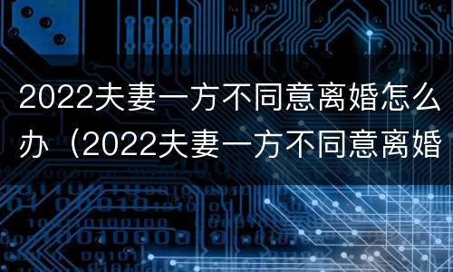 2022夫妻一方不同意离婚怎么办（2022夫妻一方不同意离婚怎么办呀）
