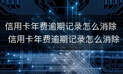 信用卡年费逾期记录怎么消除 信用卡年费逾期记录怎么消除掉