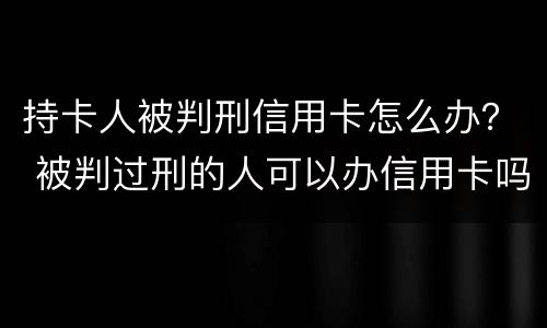 持卡人被判刑信用卡怎么办？ 被判过刑的人可以办信用卡吗