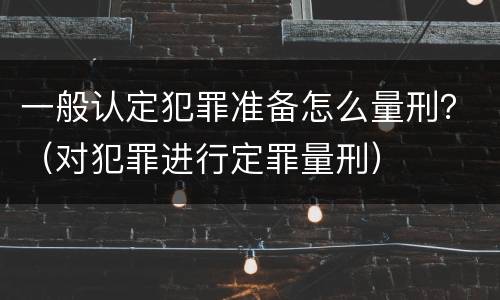 一般认定犯罪准备怎么量刑？（对犯罪进行定罪量刑）