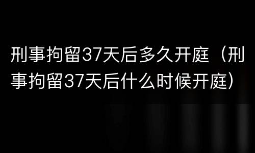 刑事拘留37天后多久开庭（刑事拘留37天后什么时候开庭）