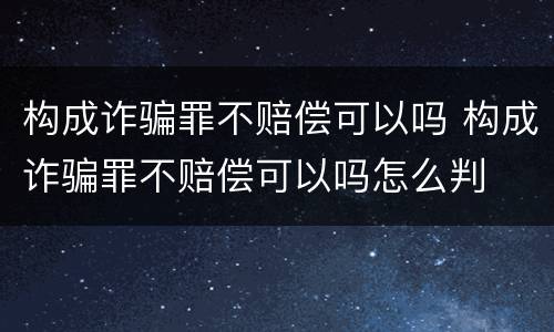 构成诈骗罪不赔偿可以吗 构成诈骗罪不赔偿可以吗怎么判