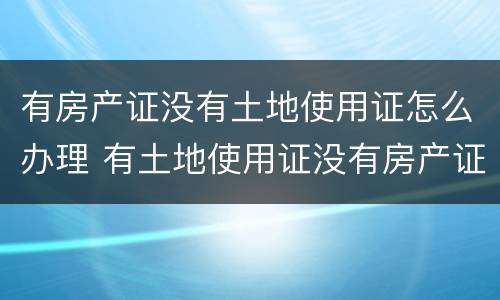 有房产证没有土地使用证怎么办理 有土地使用证没有房产证怎么办理房产证