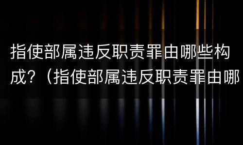 指使部属违反职责罪由哪些构成?（指使部属违反职责罪由哪些构成犯罪）