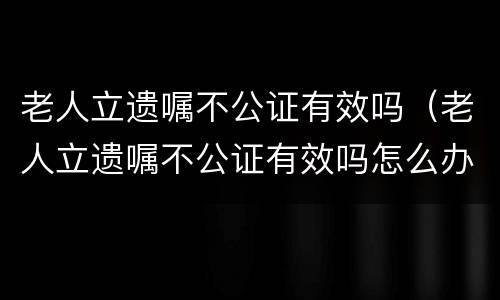 老人立遗嘱不公证有效吗（老人立遗嘱不公证有效吗怎么办）